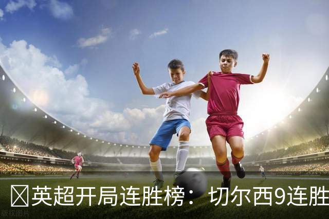​英超开局连胜榜：切尔西9连胜居首，曼城7连胜紧追