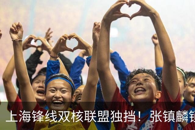 上海锋线双核联盟独挡！张镇麟锁死小外攻守齐爆，李弘权万金油！