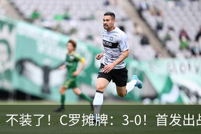不装了！C罗摊牌：3-0！首发出战+斩获生涯980球！谁说C罗老了？
