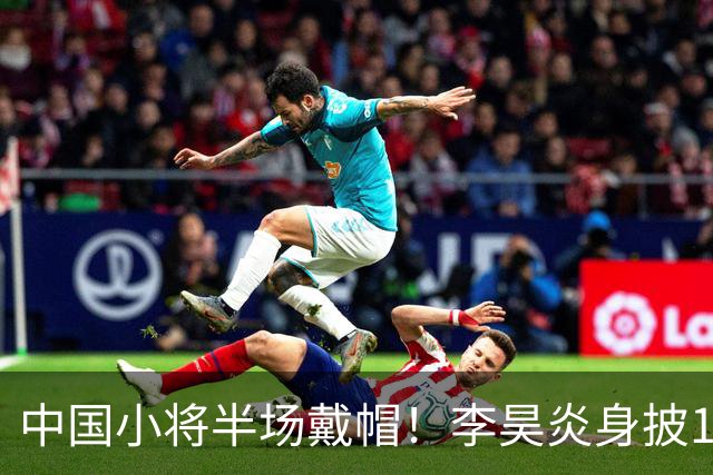 中国小将半场戴帽！李昊炎身披11号，在拉玛西亚交出三粒进球