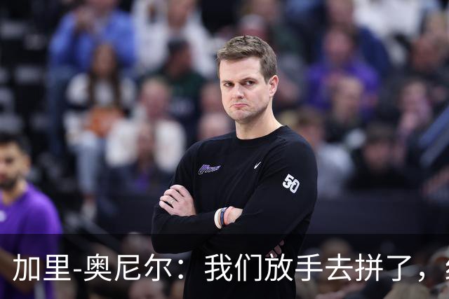 加里-奥尼尔：我们放手去拼了，细节做得更好或许能改变结果