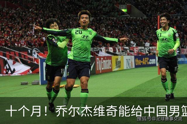 十个月！乔尔杰维奇能给中国男篮带来什么？