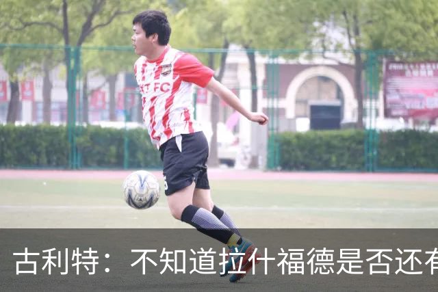 古利特：不知道拉什福德是否还有足够动力，他必须重新证明自己