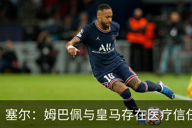 塞尔：姆巴佩与皇马存在医疗信任问题，球员不信任俱乐部队医