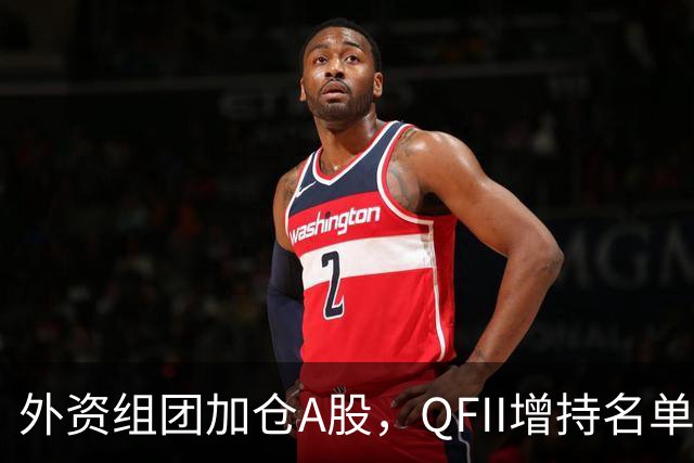 外资组团加仓A股，QFII增持名单曝光