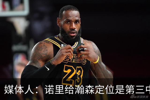 媒体人：诺里给瀚森定位是第三中锋 这个NBA独苗需要我们理性守护