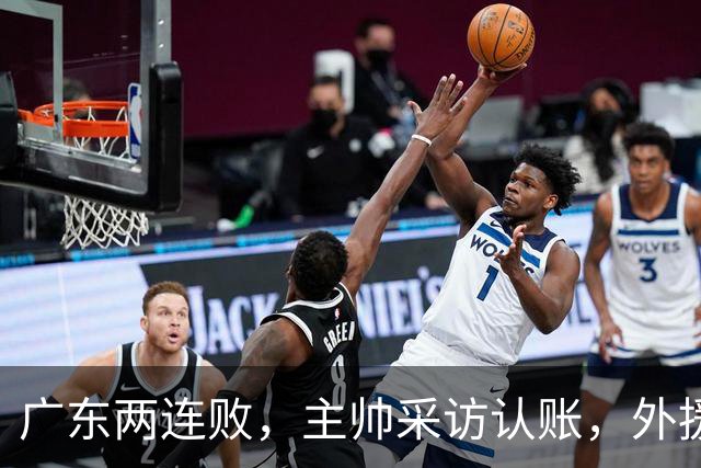 广东两连败，主帅采访认账，外援博日奇坦言近20分难接受！
