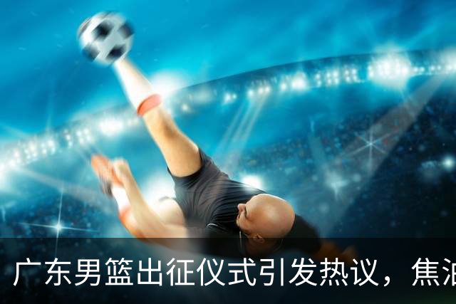 广东男篮出征仪式引发热议，焦泊乔与杜锋缺乏互动暗藏不满？