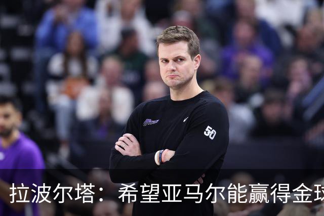 拉波尔塔：希望亚马尔能赢得金球奖 我们踢出了欧洲最好的足球