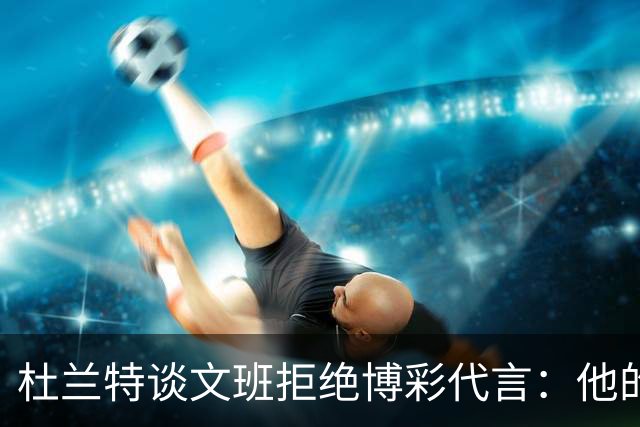 杜兰特谈文班拒绝博彩代言：他的选择和我没关系