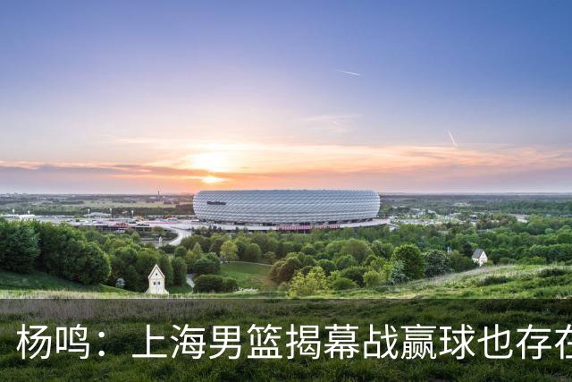 杨鸣：上海男篮揭幕战赢球也存在隐患 王哲林在胶着的比赛很难下去