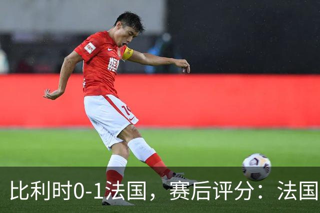 比利时0-1法国，赛后评分：法国20号排第一