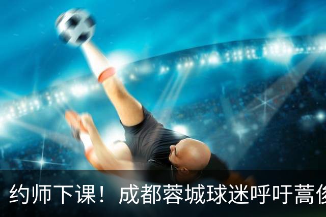 约师下课！成都蓉城球迷呼吁蒿俊闵挂帅，他对山东泰山最了解