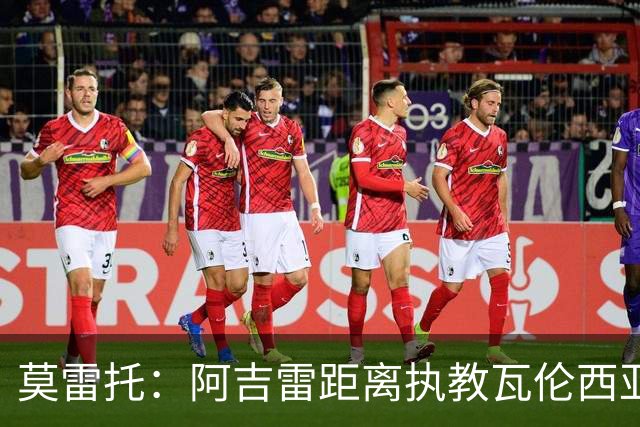 莫雷托：阿吉雷距离执教瓦伦西亚仅一步之遥，双方已谈妥协议