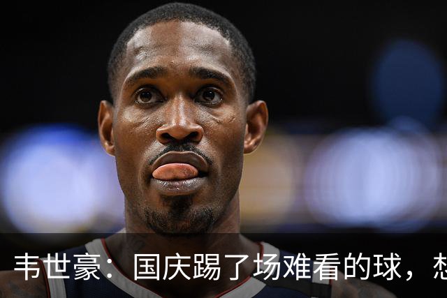 韦世豪：国庆踢了场难看的球，想对球迷们说声抱歉