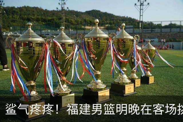 鲨气疼疼！福建男篮明晚在客场挑战卫冕冠军上海男篮