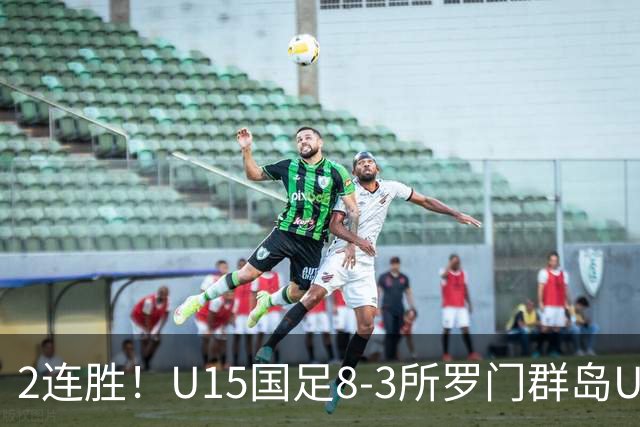 2连胜！U15国足8-3所罗门群岛U15 小组赛取得3胜1平1负