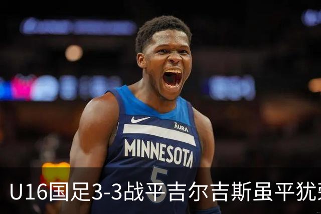 U16国足3-3战平吉尔吉斯虽平犹荣 三支国足队伍均表现出色